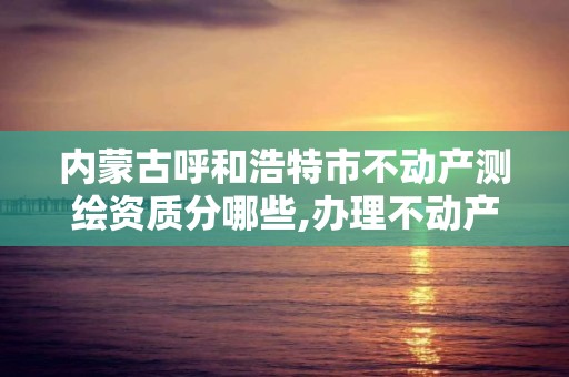 内蒙古呼和浩特市不动产测绘资质分哪些,办理不动产测绘资质需要什么条件。