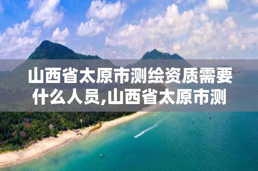 山西省太原市测绘资质需要什么人员,山西省太原市测绘资质需要什么人员参与。