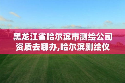 黑龙江省哈尔滨市测绘公司资质去哪办,哈尔滨测绘仪器检测