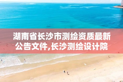 湖南省长沙市测绘资质最新公告文件,长沙测绘设计院。