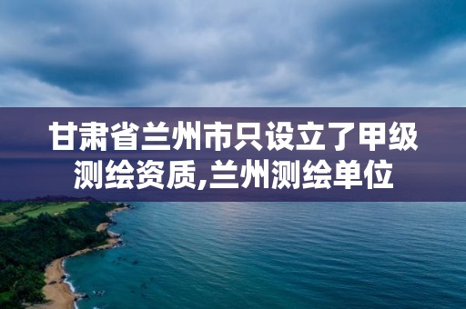 甘肃省兰州市只设立了甲级测绘资质,兰州测绘单位