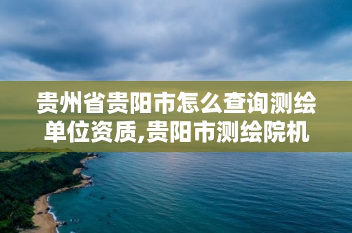 贵州省贵阳市怎么查询测绘单位资质,贵阳市测绘院机构代码