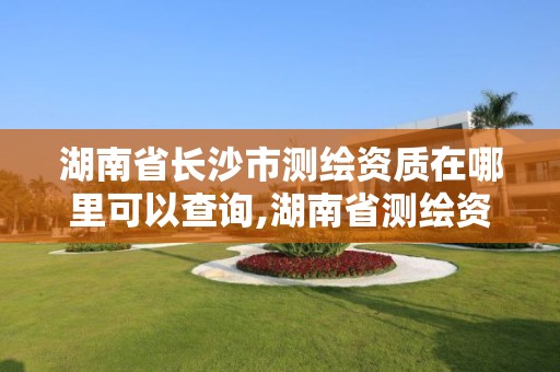 湖南省长沙市测绘资质在哪里可以查询,湖南省测绘资质申请公示