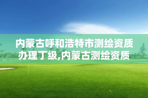 内蒙古呼和浩特市测绘资质办理丁级,内蒙古测绘资质延期公告