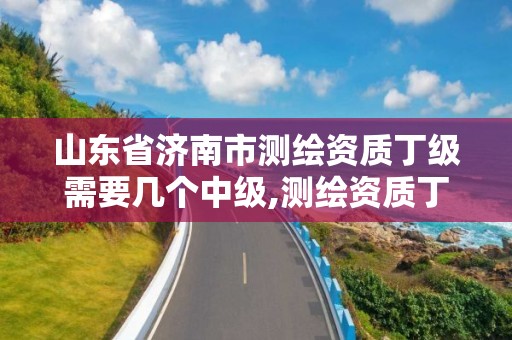 山东省济南市测绘资质丁级需要几个中级,测绘资质丁级申报条件。