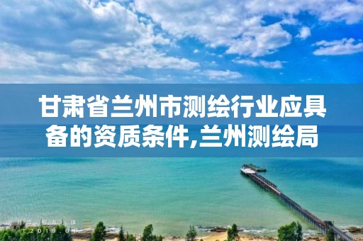 甘肃省兰州市测绘行业应具备的资质条件,兰州测绘局在哪儿