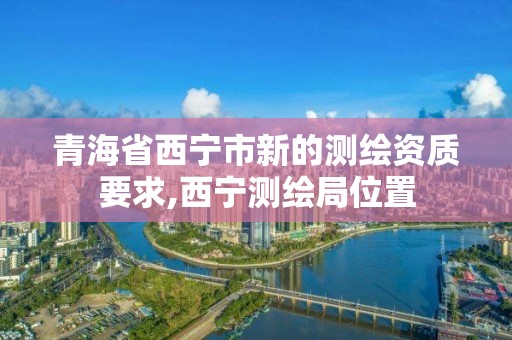 青海省西宁市新的测绘资质要求,西宁测绘局位置