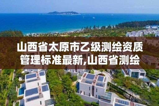 山西省太原市乙级测绘资质管理标准最新,山西省测绘甲级单位。