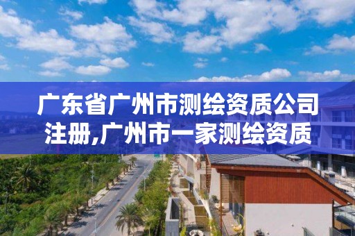 广东省广州市测绘资质公司注册,广州市一家测绘资质单位