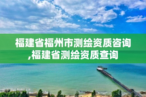 福建省福州市测绘资质咨询,福建省测绘资质查询