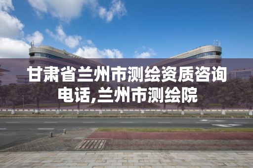 甘肃省兰州市测绘资质咨询电话,兰州市测绘院