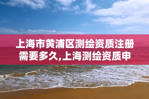 上海市黄浦区测绘资质注册需要多久,上海测绘资质申请