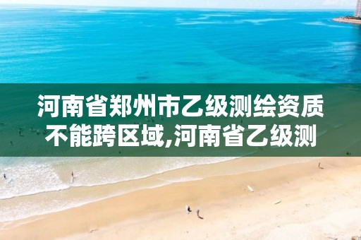 河南省郑州市乙级测绘资质不能跨区域,河南省乙级测绘公司有多少家。