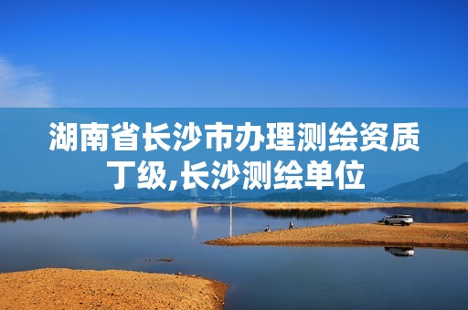 湖南省长沙市办理测绘资质丁级,长沙测绘单位