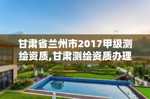 甘肃省兰州市2017甲级测绘资质,甘肃测绘资质办理