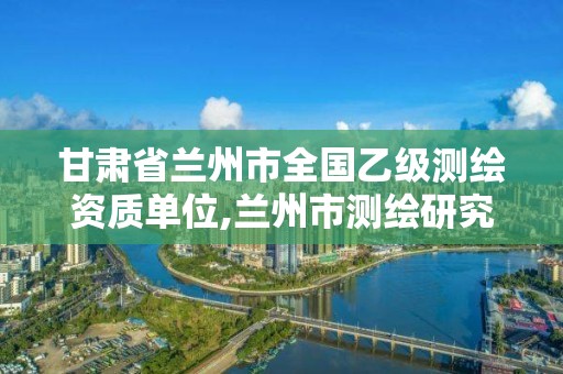 甘肃省兰州市全国乙级测绘资质单位,兰州市测绘研究院改企了吗