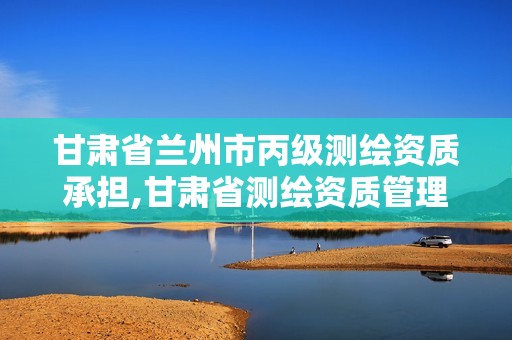 甘肃省兰州市丙级测绘资质承担,甘肃省测绘资质管理平台