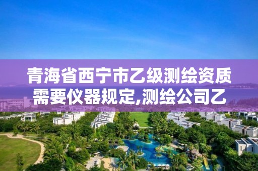 青海省西宁市乙级测绘资质需要仪器规定,测绘公司乙级资质要求。