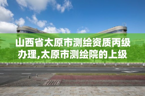 山西省太原市测绘资质丙级办理,太原市测绘院的上级单位