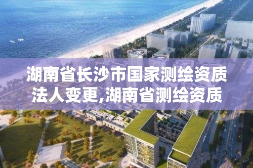 湖南省长沙市国家测绘资质法人变更,湖南省测绘资质申请公示