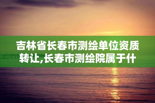 吉林省长春市测绘单位资质转让,长春市测绘院属于什么单位