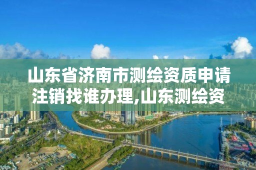 山东省济南市测绘资质申请注销找谁办理,山东测绘资质查询