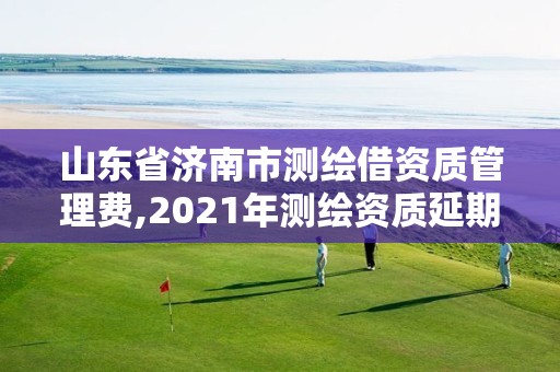 山东省济南市测绘借资质管理费,2021年测绘资质延期山东