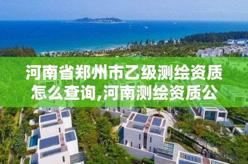 河南省郑州市乙级测绘资质怎么查询,河南测绘资质公示