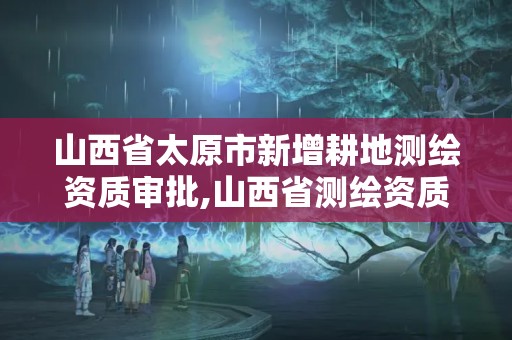 山西省太原市新增耕地测绘资质审批,山西省测绘资质查询