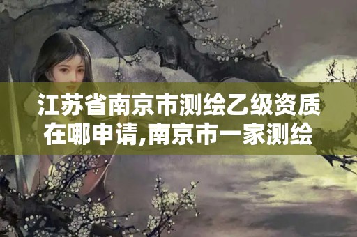 江苏省南京市测绘乙级资质在哪申请,南京市一家测绘资质单位要使用