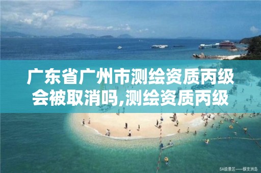 广东省广州市测绘资质丙级会被取消吗,测绘资质丙级申报条件。