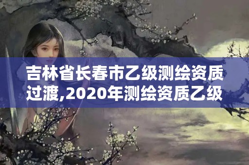 吉林省长春市乙级测绘资质过渡,2020年测绘资质乙级需要什么条件