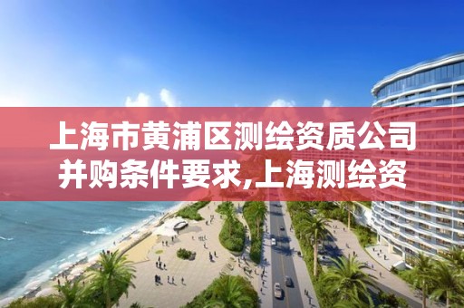 上海市黄浦区测绘资质公司并购条件要求,上海测绘资质单位。