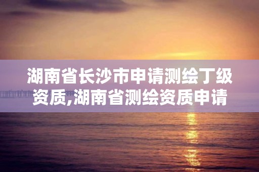 湖南省长沙市申请测绘丁级资质,湖南省测绘资质申请公示