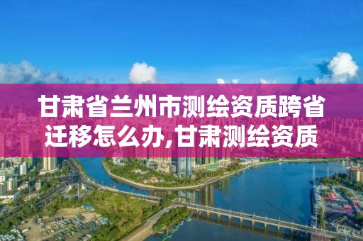 甘肃省兰州市测绘资质跨省迁移怎么办,甘肃测绘资质办理。