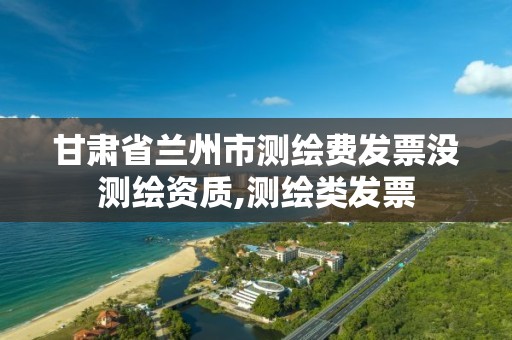 甘肃省兰州市测绘费发票没测绘资质,测绘类发票