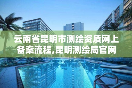 云南省昆明市测绘资质网上备案流程,昆明测绘局官网