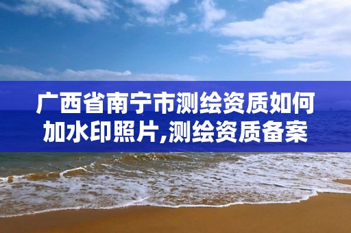 广西省南宁市测绘资质如何加水印照片,测绘资质备案流程