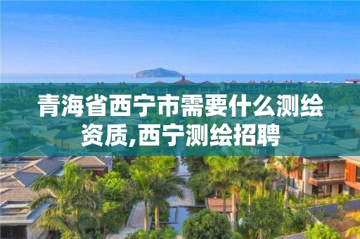 青海省西宁市需要什么测绘资质,西宁测绘招聘