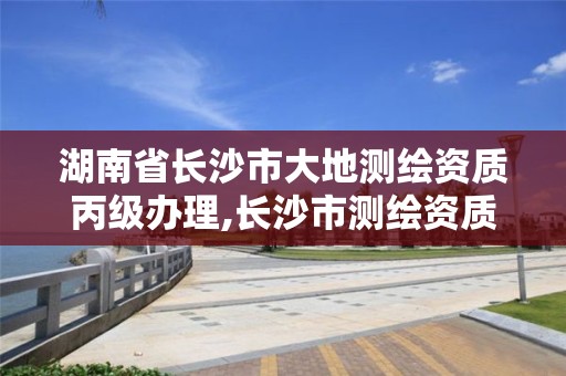 湖南省长沙市大地测绘资质丙级办理,长沙市测绘资质单位名单