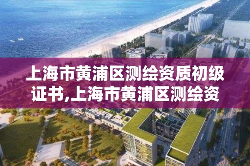 上海市黄浦区测绘资质初级证书,上海市黄浦区测绘资质初级证书领取地点