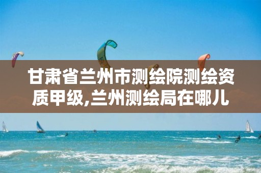 甘肃省兰州市测绘院测绘资质甲级,兰州测绘局在哪儿