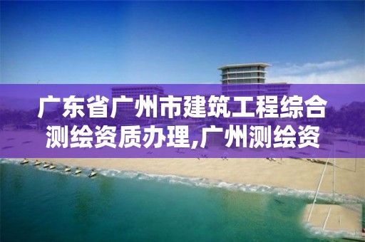 广东省广州市建筑工程综合测绘资质办理,广州测绘资质代办。