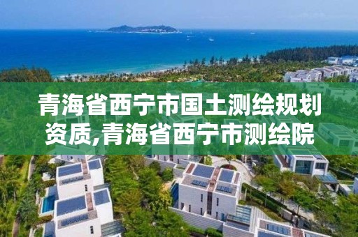 青海省西宁市国土测绘规划资质,青海省西宁市测绘院