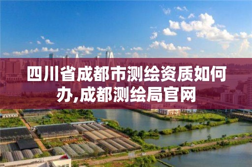 四川省成都市测绘资质如何办,成都测绘局官网