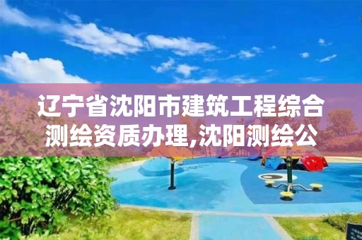 辽宁省沈阳市建筑工程综合测绘资质办理,沈阳测绘公司哪家强哪家好。