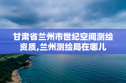 甘肃省兰州市世纪空间测绘资质,兰州测绘局在哪儿