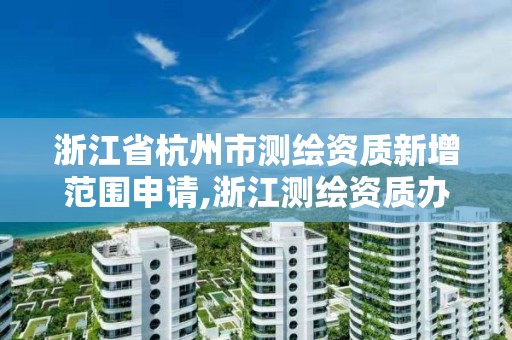 浙江省杭州市测绘资质新增范围申请,浙江测绘资质办理流程