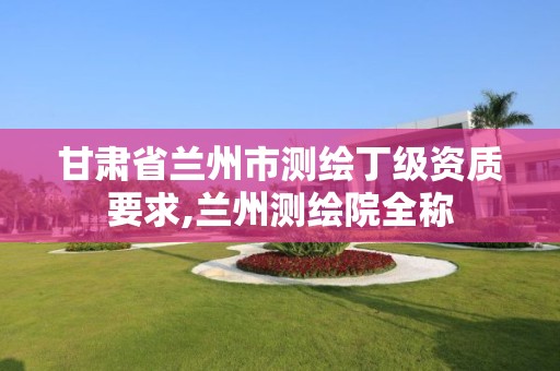 甘肃省兰州市测绘丁级资质要求,兰州测绘院全称