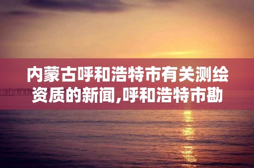 内蒙古呼和浩特市有关测绘资质的新闻,呼和浩特市勘察测绘研究院